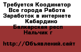 Требуется Коодинатор - Все города Работа » Заработок в интернете   . Кабардино-Балкарская респ.,Нальчик г.